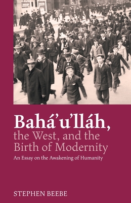 Baha'u'llah, the West, and the Birth of Modernity: An Essay on the Awakening of Humanity - Stephen Beebe