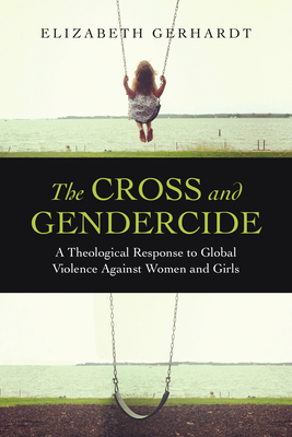 The Cross and Gendercide: A Theological Response to Global Violence Against Women and Girls - Elizabeth Gerhardt