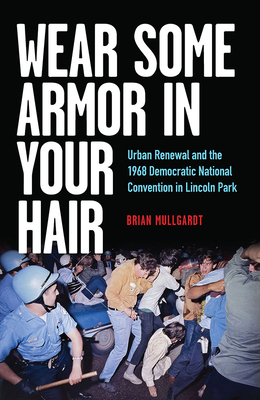 Wear Some Armor in Your Hair: Urban Renewal and the 1968 Democratic National Convention in Lincoln Park - Brian Mullgardt