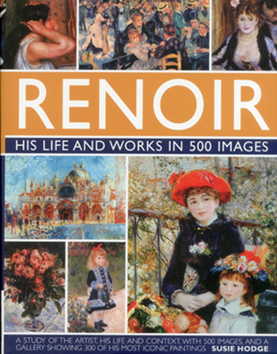 Renoir: His Life and Works in 500 Images: An Illustrated Exlporation of the Artist, His Life and Context, with a Gallery of 300 of His Greatest Works - Susie Hodge