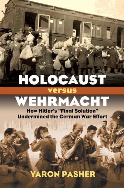 Holocaust Versus Wehrmacht: How Hitler's Final Solution Undermined the German War Effort - Yaron Pasher