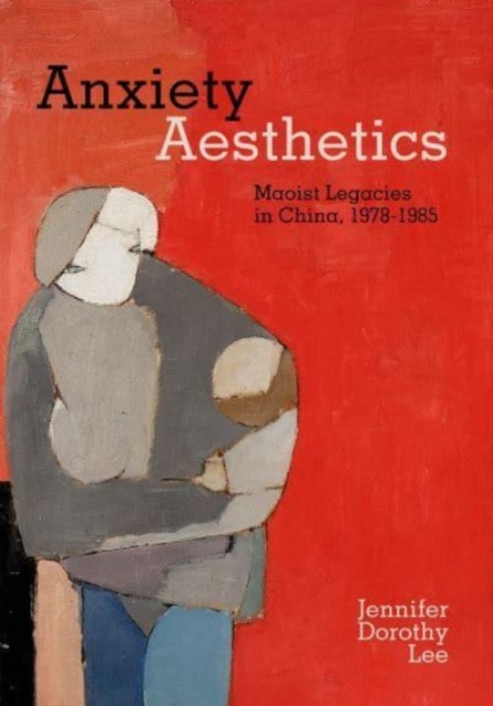 Anxiety Aesthetics: Maoist Legacies in China, 1978-1985 - Jennifer Dorothy Lee