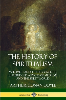 The History of Spiritualism: Volumes I and II - The Complete, Unabridged Aspects of Mediums and the Spirit World - Arthur Conan Doyle