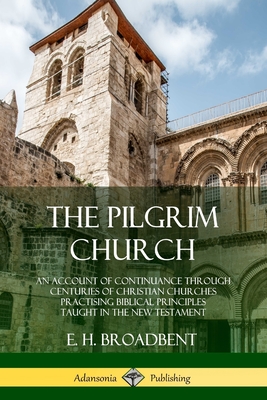 The Pilgrim Church: An Account of Continuance Through Centuries of Christian Churches Practising Biblical Principles Taught in the New Tes - E. H. Broadbent