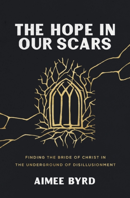 The Hope in Our Scars: Finding the Bride of Christ in the Underground of Disillusionment - Aimee Byrd