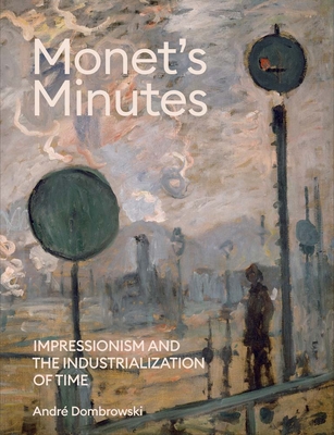 Monet's Minutes: Impressionism and the Industrialization of Time - Andre Dombrowski