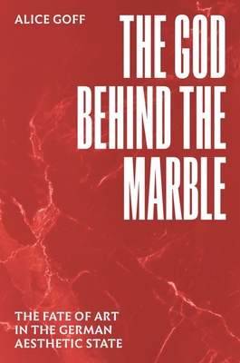 The God Behind the Marble: The Fate of Art in the German Aesthetic State - Alice Goff