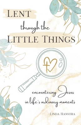 Lent through the Little Things: Encountering Jesus in Life's Ordinary Moments - Linda Hanstra