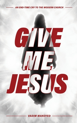 Give Me Jesus: An End-Time Cry to the Modern Church - Vadim Makoyed