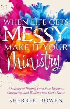 When Life Gets Messy, Make It Your Ministry: A Journey of Healing From Past Mistakes, Caregiving, and Walking into God's Favor - Sherree' Bowen