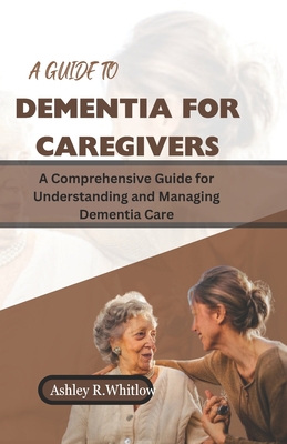 A Guide to Dementia for Caregivers: A Comprehensive Guide for Understanding and Managing Dementia Care - Ashley R. Whitlow