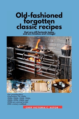 Old-fashioned forgotten classic recipes that are still fantastic today and are timeless and vintage!: Our grandmothers' Generation1910s - 1940s, 1950s - Chef Victoria C. Astor