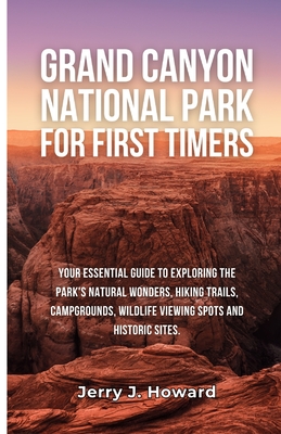 Grand Canyon National Park for First-Timers: Your Essential Guide to Exploring the Park's Natural Wonders, Hiking Trails, Campgrounds, Wildlife Viewin - Jerry J. Howard