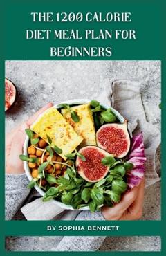 The 1200 Calorie Diet Meal Plan for Beginners: 30 Days of Delicious and Nutritious Recipes - Sophia Bennett