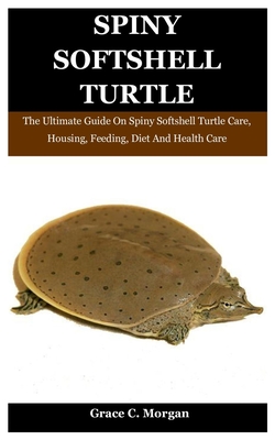 Spiny SoftShell Turtle: The Ultimate Guide On Spiny Softshell Turtle Care, Housing, Feeding, Diet And Health Care - Grace C. Morgan