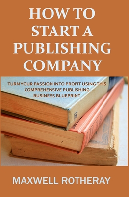 How to Start a Publishing Company: Turn Your Passion into Profit Using This Comprehensive Publishing Business Blueprint - Maxwell Rotheray