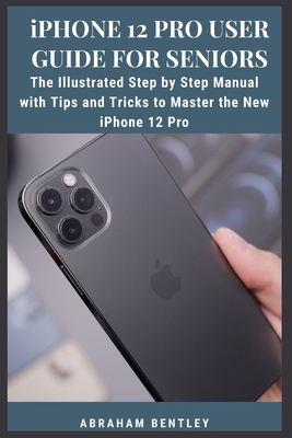 iPhone 12 Pro User Guide for Seniors: The Illustrated Step by Step Manual with Tips and Tricks to Master the New iPhone 12 Pro - Abraham Bentley