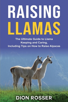 Raising Llamas: The Ultimate Guide to Llama Keeping and Caring, Including Tips on How to Raise Alpacas - Dion Rosser