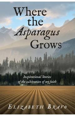 Coperta cărții 'Where the Asparagus Grows: Inspirational Stories of the cultivation of my faith - Elizabeth Bravo'