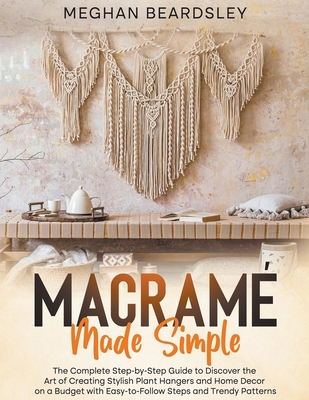 Macram Made Simple: The Complete Step-by-Step Guide to Discover the Art of Creating Stylish Plant Hangers and Home Decor on a Budget with - Meghan Beardsley