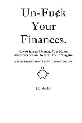 Un-Fuck Your Finances: How to Save and Manage Your Money And Never See An Overdraft Fee Ever Again. A Super Simple Guide That Will Change You - J. R. Shields