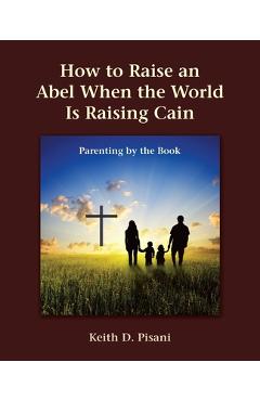 Coperta cărții 'How to Raise an Abel When the World Is Raising Cain: Parenting by the Book - Keith D. Pisani'