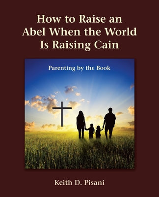 Coperta cărții 'How to Raise an Abel When the World Is Raising Cain: Parenting by the Book - Keith D. Pisani'