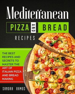 Mediterranean Pizza and Bread Recipes: The Best Recipes and Secrets To Master The Art Of Italian Pizza and Bread Making - Sandra Ramos