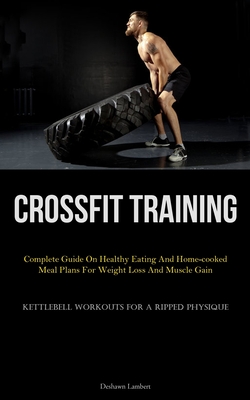 Crossfit Training: Complete Guide On Healthy Eating And Home-cooked Meal Plans For Weight Loss And Muscle Gain (Kettlebell Workouts For A - Deshawn Lambert