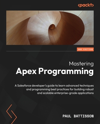 Mastering Apex Programming - Second Edition: A Salesforce developer's guide to learn advanced techniques and programming best practices for building r - Paul Battisson