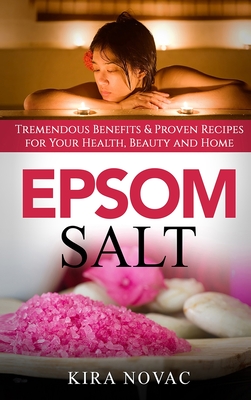 Epsom Salt: Tremendous Benefits & Proven Recipes for Your Health, Beauty and Home - Kira Novac