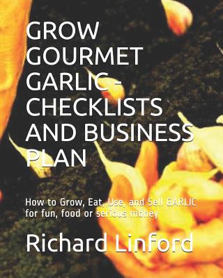 Grow Gourmet Garlic - Checklists and Business Plan: How to Grow, Eat, Use, and Sell GARLIC for fun, food or serious money - Richard W. Linford