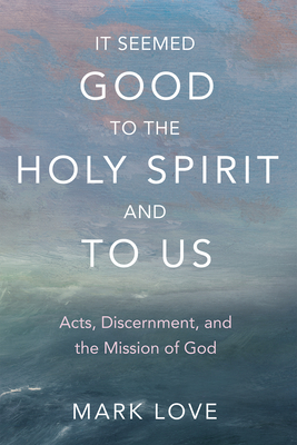 It Seemed Good to the Holy Spirit and to Us: Acts, Discernment, and the Mission of God - Mark Love