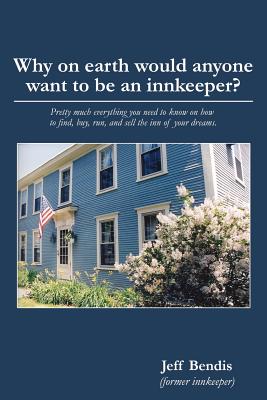 Why on Earth Would Anyone Want to Be an Innkeeper?: Pretty Much Everything You Need to Know on How to Find, Buy, Run, and Sell the Inn of Your Dreams - Jeff Bendis