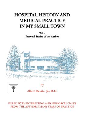 Hospital History and Medical Practice in My Small Town: With Personal Stories of the Author - Albert H. Meinke