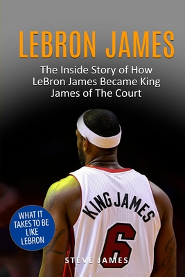 Lebron James: The Inside Story of How LeBron James Became King James of The Court - Steve James