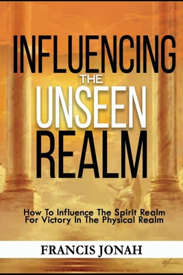 Influencing The Unseen Realm: How to Influence The Spirit Realm for Victory in The Physical Realm(Spiritual Success Books) - Francis Jonah