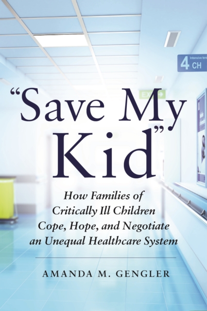 Save My Kid: How Families of Critically Ill Children Cope, Hope, and Negotiate an Unequal Healthcare System - Amanda M. Gengler