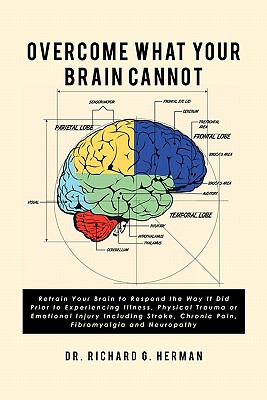 Overcome What Your Brain Cannot: Retrain your brain to respond the way it did prior to experiencing illness, physical trauma, or emotional injury incl - Richard G. Herman