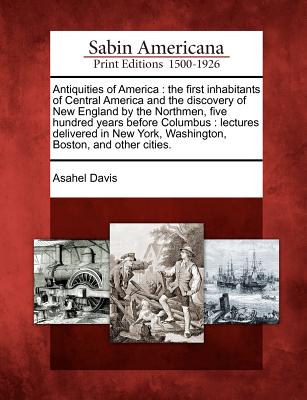 Antiquities of America: The First Inhabitants of Central America and the Discovery of New England by the Northmen, Five Hundred Years Before C - Asahel Davis