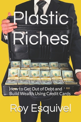 Plastic Riches: How to Get Out of Debt and Build Wealth Using Credit Cards - Roy Esquivel