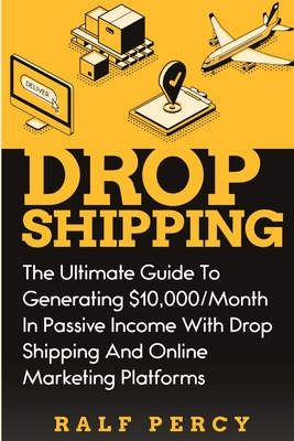 Dropshipping: The Ultimate Guide to Generating $10,000/Month in Passive Income With Drop Shipping And Online Marketing Platforms - Ralf Percy