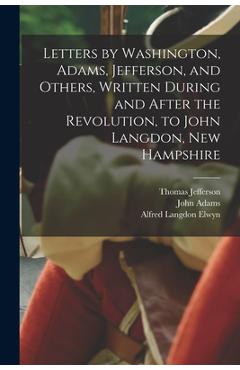 Letters by Washington, Adams, Jefferson, and Others, Written During and After the Revolution, to John Langdon, New Hampshire - Alfred Langdon Elwyn