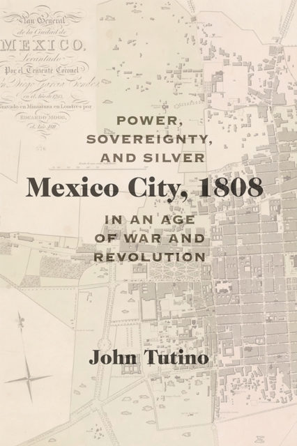 Mexico City, 1808: Power, Sovereignty, and Silver in an Age of War and Revolution - John Tutino