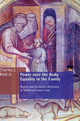 Power Over the Body, Equality in the Family: Rights and Domestic Relations in Medieval Canon Law - Charles J. Reid