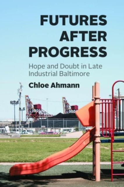 Futures After Progress: Hope and Doubt in Late Industrial Baltimore - Chloe Ahmann