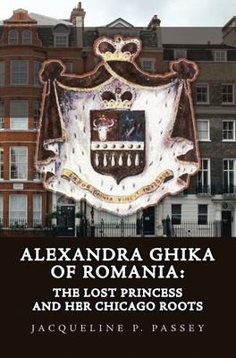 Alexandra Ghika of Romania: The Lost Princess and Her Chicago Roots - Jacqueline P. Passey