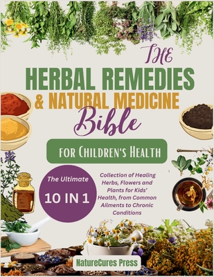 The Herbal Remedies and Natural Medicine Bible for Children's Health: The Ultimate [10 in 1]Collection of Healing Herbs, Flowers and Plants for Kid's - Naturecures Press