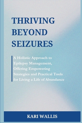 Thriving Beyond Seizures: A Holistic Approach to Epilepsy Management, Offering Empowering Strategies and Practical Tools for Living a Life of Ab - Kari Wallis