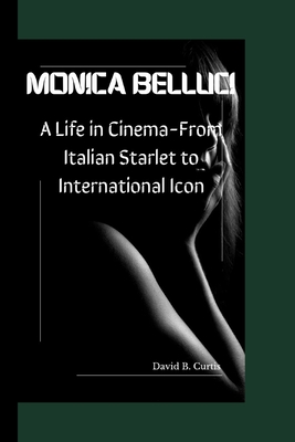 Monica Bellucci: A Life in Cinema - From Italian Starlet to International Icon - David B. Curtis